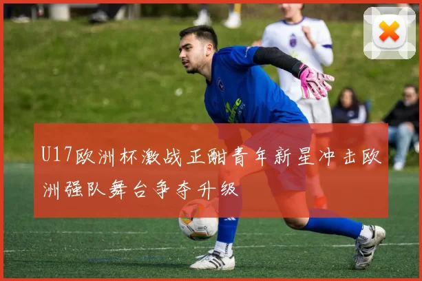U17欧洲杯激战正酣青年新星冲击欧洲强队舞台争夺升级