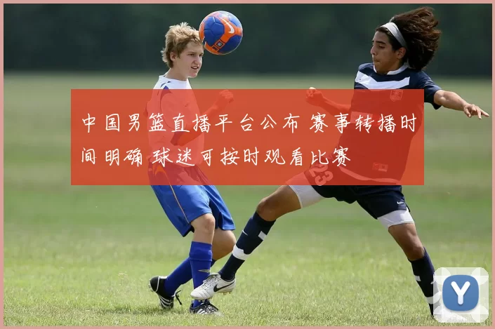 中国男篮直播平台公布 赛事转播时间明确 球迷可按时观看比赛