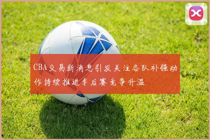 CBA交易新消息引发关注各队补强动作持续推进季后赛竞争升温