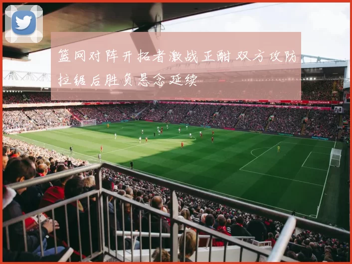 篮网对阵开拓者激战正酣 双方攻防拉锯后胜负悬念延续