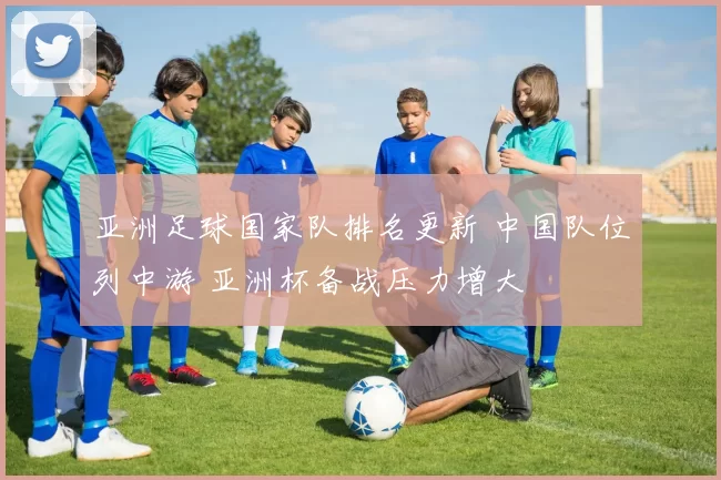 亚洲足球国家队排名更新 中国队位列中游 亚洲杯备战压力增大