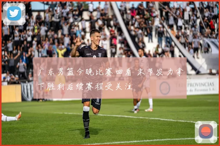 广东男篮今晚比赛回看 末节发力拿下胜利后续赛程受关注