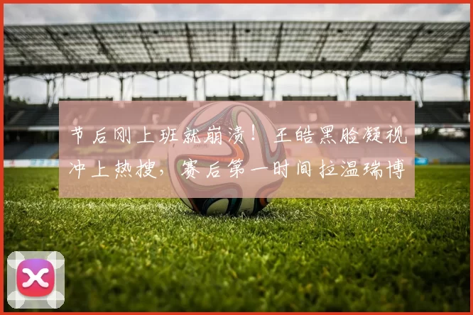 节后刚上班就崩溃！王皓黑脸凝视冲上热搜，赛后第一时间拉温瑞博归因复盘