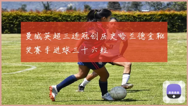 曼城英超三连冠创历史哈兰德金靴奖赛季进球三十六粒