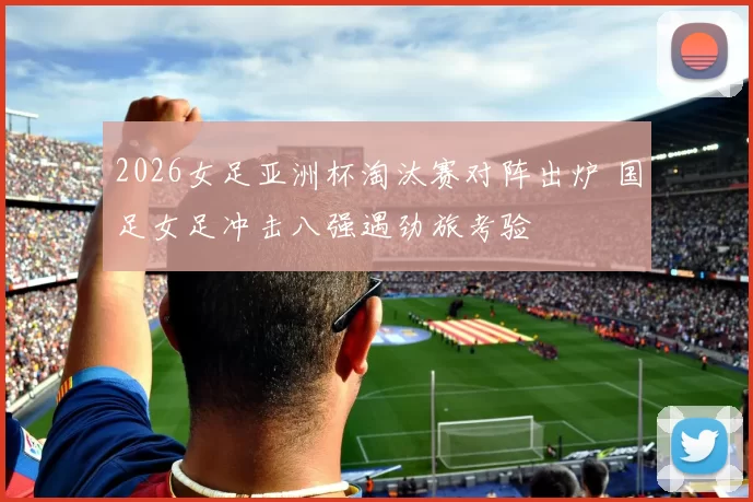 2026女足亚洲杯淘汰赛对阵出炉 国足女足冲击八强遇劲旅考验