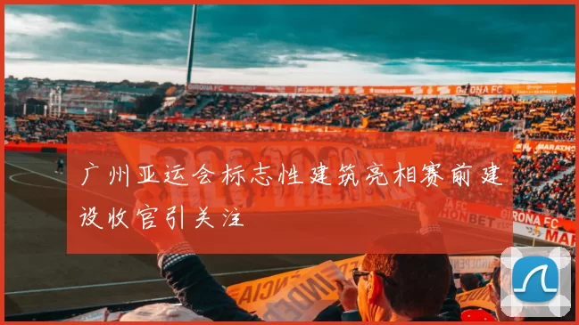 广州亚运会标志性建筑亮相赛前建设收官引关注