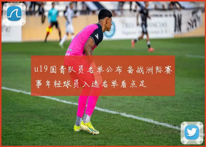 u19国青队员名单公布 备战洲际赛事年轻球员入选名单看点足