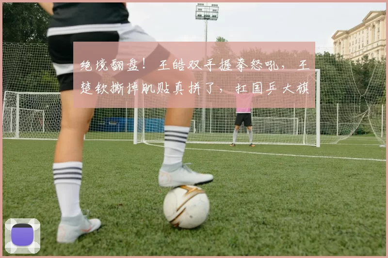 绝境翻盘！王皓双手握拳怒吼，王楚钦撕掉肌贴真拼了，扛国乒大旗