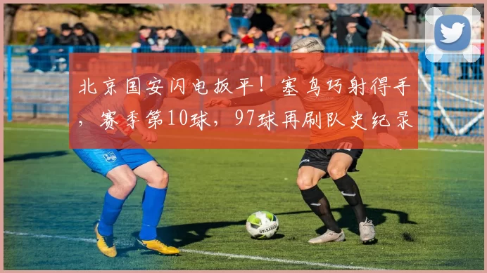 北京国安闪电扳平！塞鸟巧射得手，赛季第10球，97球再刷队史纪录