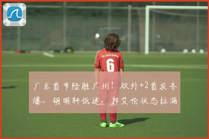 广东首节险胜广州！双外+2首发齐爆，胡明轩低迷，郭艾伦状态拉满