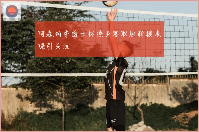 阿森纳夺酋长杯热身赛取胜新援表现引关注