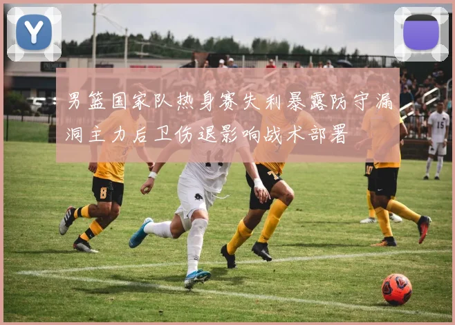 男篮国家队热身赛失利暴露防守漏洞主力后卫伤退影响战术部署
