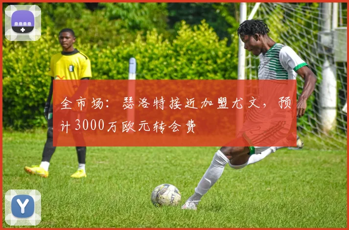 全市场:瑟洛特接近加盟尤文,预计3000万欧元转会费