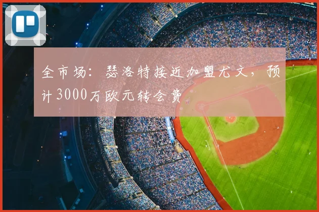 全市场:瑟洛特接近加盟尤文,预计3000万欧元转会费