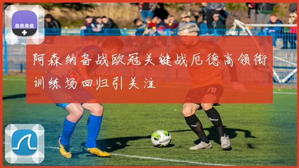 阿森纳备战欧冠关键战厄德高领衔训练场回归引关注