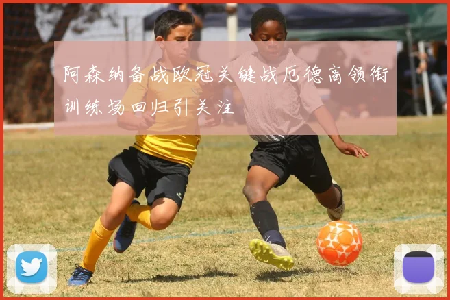 阿森纳备战欧冠关键战厄德高领衔训练场回归引关注