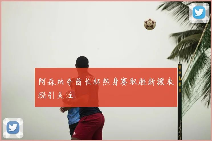 阿森纳夺酋长杯热身赛取胜新援表现引关注